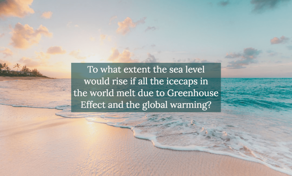 To what extent the sea level would rise if all the icecaps in the world melt due to Greenhouse Effect and the global warming